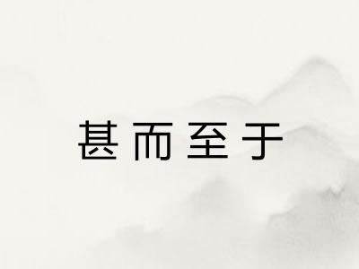 甚而至于 甚而至于